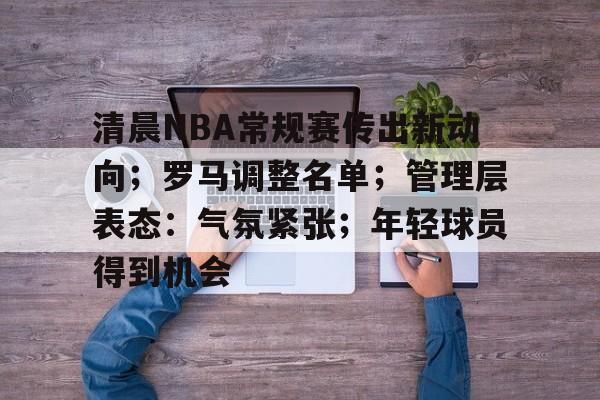 九游娱乐官方平台-包含清晨NBA常规赛传出新动向；罗马调整名单；管理层表态：气氛紧张；年轻球员得到机会的词条